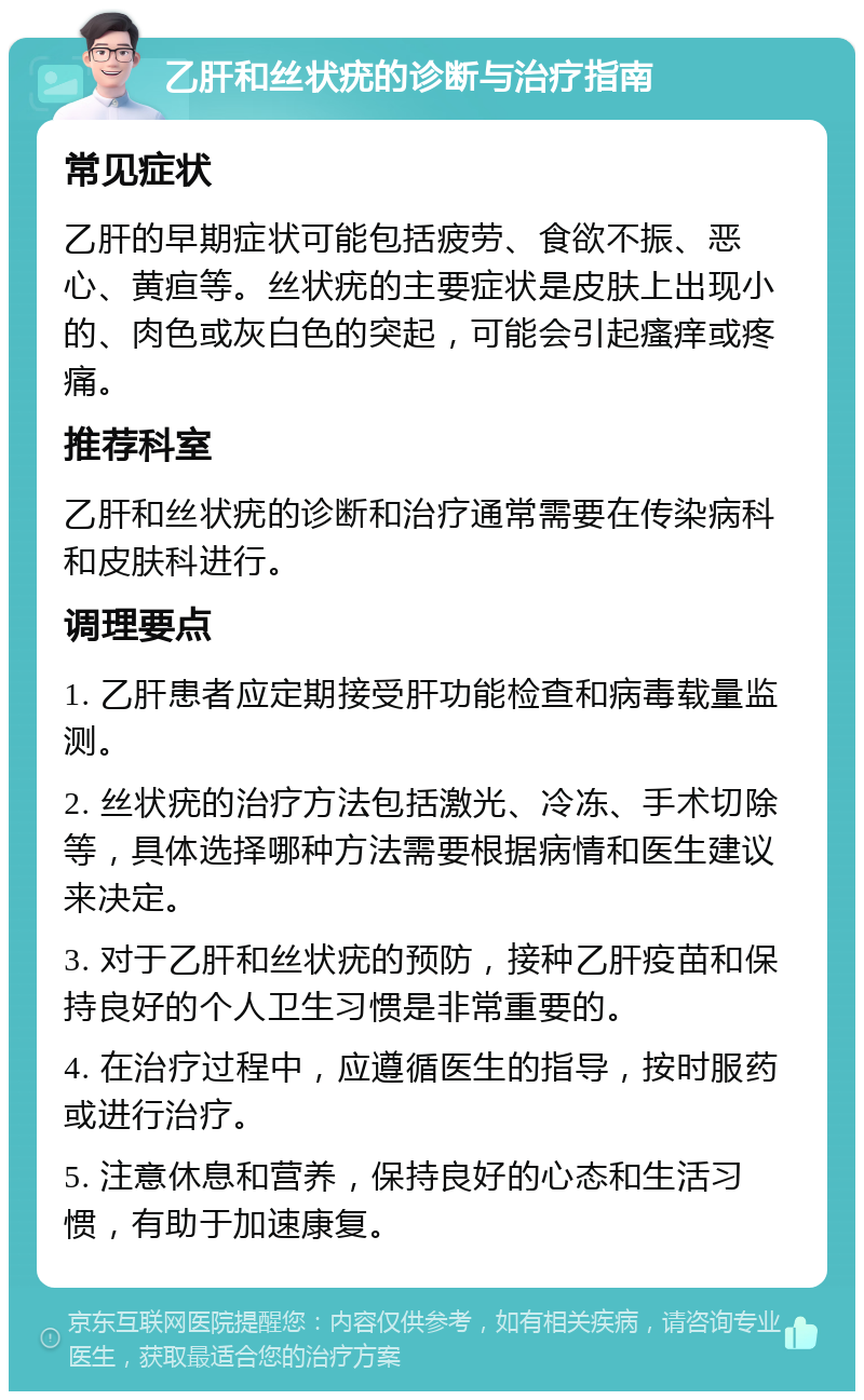 乙肝和丝状疣的诊断与治疗指南 常见症状 乙肝的早期症状可能包括疲劳、食欲不振、恶心、黄疸等。丝状疣的主要症状是皮肤上出现小的、肉色或灰白色的突起，可能会引起瘙痒或疼痛。 推荐科室 乙肝和丝状疣的诊断和治疗通常需要在传染病科和皮肤科进行。 调理要点 1. 乙肝患者应定期接受肝功能检查和病毒载量监测。 2. 丝状疣的治疗方法包括激光、冷冻、手术切除等，具体选择哪种方法需要根据病情和医生建议来决定。 3. 对于乙肝和丝状疣的预防，接种乙肝疫苗和保持良好的个人卫生习惯是非常重要的。 4. 在治疗过程中，应遵循医生的指导，按时服药或进行治疗。 5. 注意休息和营养，保持良好的心态和生活习惯，有助于加速康复。