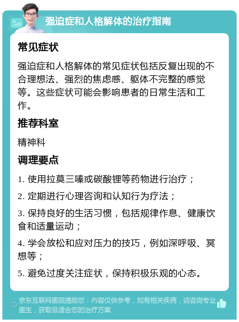 强迫症和人格解体的治疗指南 常见症状 强迫症和人格解体的常见症状包括反复出现的不合理想法、强烈的焦虑感、躯体不完整的感觉等。这些症状可能会影响患者的日常生活和工作。 推荐科室 精神科 调理要点 1. 使用拉莫三嗪或碳酸锂等药物进行治疗； 2. 定期进行心理咨询和认知行为疗法； 3. 保持良好的生活习惯，包括规律作息、健康饮食和适量运动； 4. 学会放松和应对压力的技巧，例如深呼吸、冥想等； 5. 避免过度关注症状，保持积极乐观的心态。