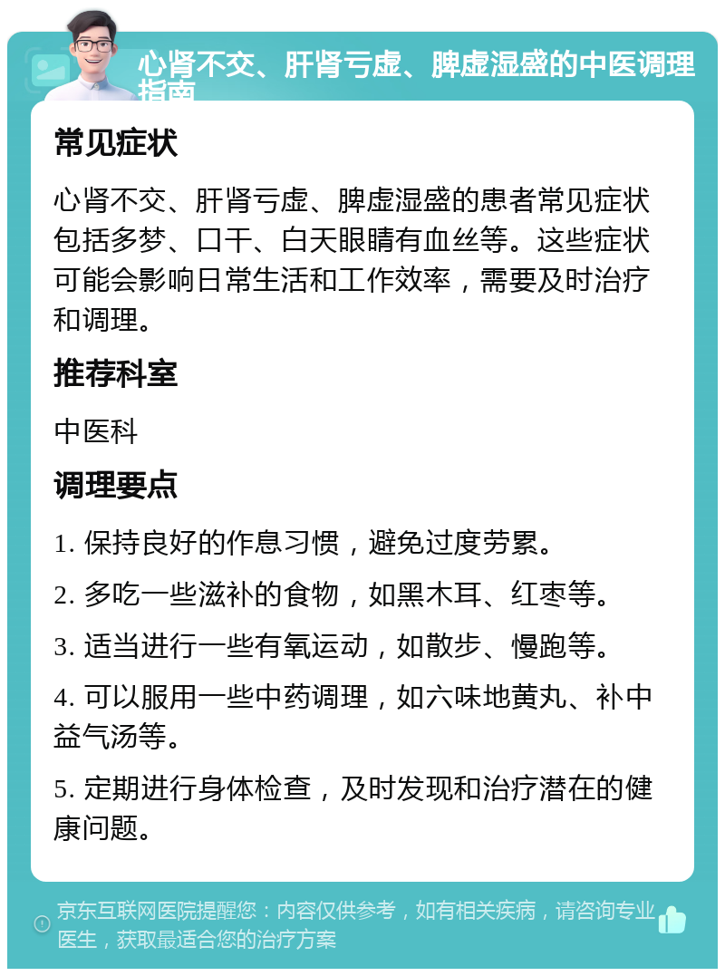 心肾不交、肝肾亏虚、脾虚湿盛的中医调理指南 常见症状 心肾不交、肝肾亏虚、脾虚湿盛的患者常见症状包括多梦、口干、白天眼睛有血丝等。这些症状可能会影响日常生活和工作效率，需要及时治疗和调理。 推荐科室 中医科 调理要点 1. 保持良好的作息习惯，避免过度劳累。 2. 多吃一些滋补的食物，如黑木耳、红枣等。 3. 适当进行一些有氧运动，如散步、慢跑等。 4. 可以服用一些中药调理，如六味地黄丸、补中益气汤等。 5. 定期进行身体检查，及时发现和治疗潜在的健康问题。