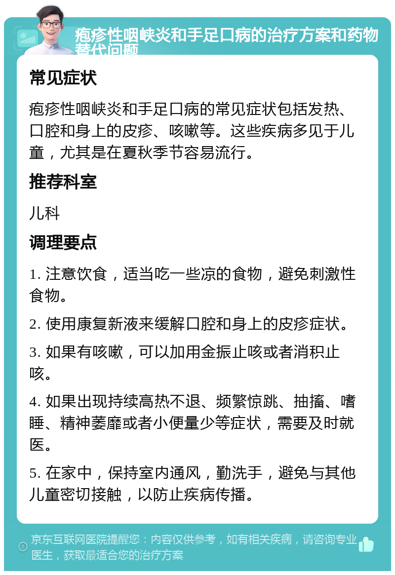 疱疹性咽峡炎和手足口病的治疗方案和药物替代问题 常见症状 疱疹性咽峡炎和手足口病的常见症状包括发热、口腔和身上的皮疹、咳嗽等。这些疾病多见于儿童，尤其是在夏秋季节容易流行。 推荐科室 儿科 调理要点 1. 注意饮食，适当吃一些凉的食物，避免刺激性食物。 2. 使用康复新液来缓解口腔和身上的皮疹症状。 3. 如果有咳嗽，可以加用金振止咳或者消积止咳。 4. 如果出现持续高热不退、频繁惊跳、抽搐、嗜睡、精神萎靡或者小便量少等症状，需要及时就医。 5. 在家中，保持室内通风，勤洗手，避免与其他儿童密切接触，以防止疾病传播。