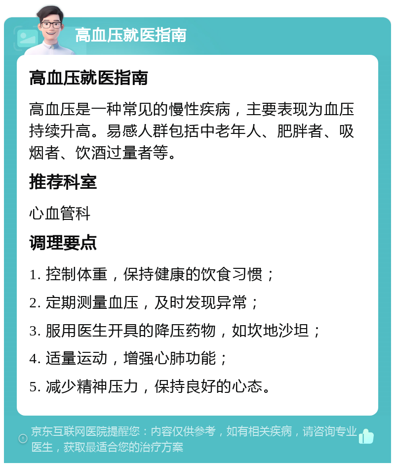 高血压就医指南 高血压就医指南 高血压是一种常见的慢性疾病，主要表现为血压持续升高。易感人群包括中老年人、肥胖者、吸烟者、饮酒过量者等。 推荐科室 心血管科 调理要点 1. 控制体重，保持健康的饮食习惯； 2. 定期测量血压，及时发现异常； 3. 服用医生开具的降压药物，如坎地沙坦； 4. 适量运动，增强心肺功能； 5. 减少精神压力，保持良好的心态。