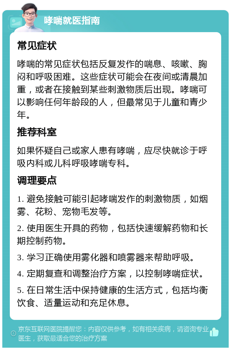 哮喘就医指南 常见症状 哮喘的常见症状包括反复发作的喘息、咳嗽、胸闷和呼吸困难。这些症状可能会在夜间或清晨加重，或者在接触到某些刺激物质后出现。哮喘可以影响任何年龄段的人，但最常见于儿童和青少年。 推荐科室 如果怀疑自己或家人患有哮喘，应尽快就诊于呼吸内科或儿科呼吸哮喘专科。 调理要点 1. 避免接触可能引起哮喘发作的刺激物质，如烟雾、花粉、宠物毛发等。 2. 使用医生开具的药物，包括快速缓解药物和长期控制药物。 3. 学习正确使用雾化器和喷雾器来帮助呼吸。 4. 定期复查和调整治疗方案，以控制哮喘症状。 5. 在日常生活中保持健康的生活方式，包括均衡饮食、适量运动和充足休息。