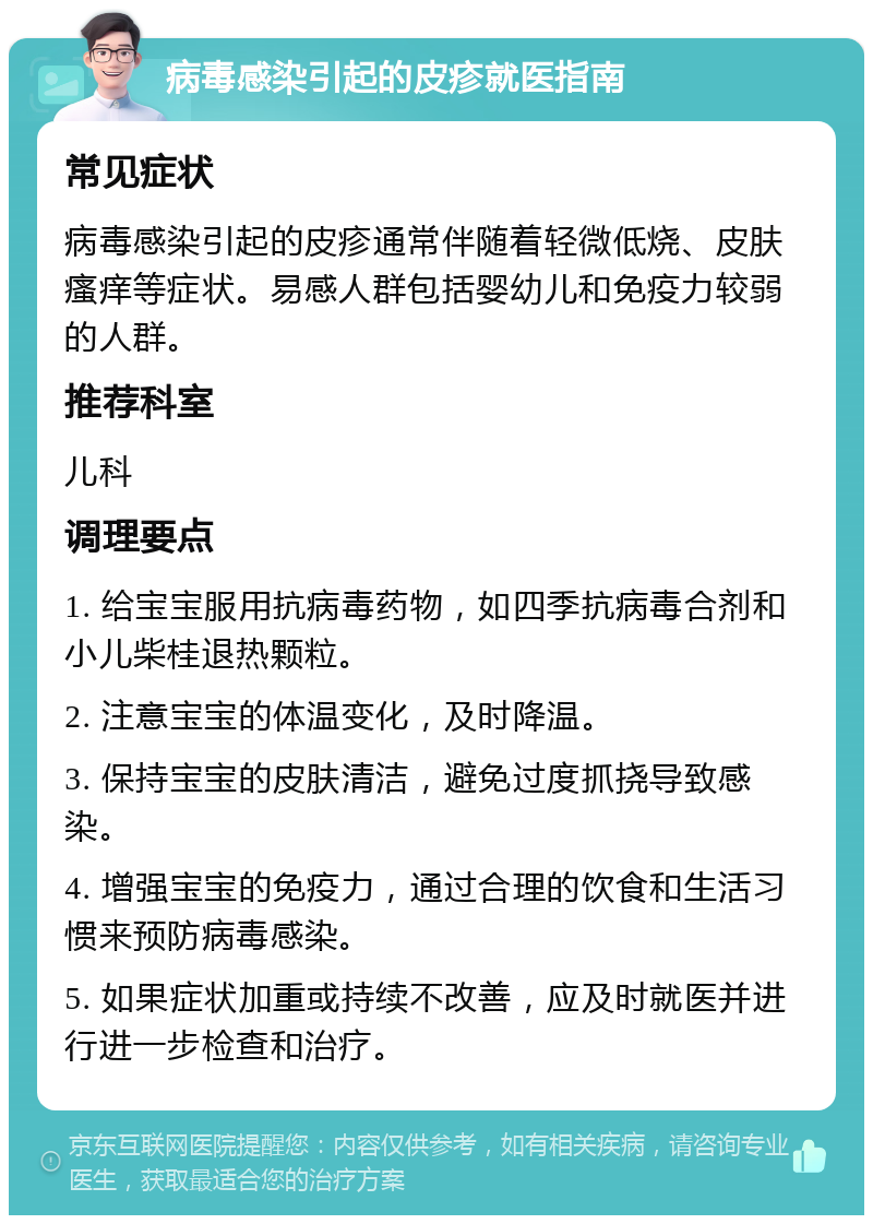 病毒感染引起的皮疹就医指南 常见症状 病毒感染引起的皮疹通常伴随着轻微低烧、皮肤瘙痒等症状。易感人群包括婴幼儿和免疫力较弱的人群。 推荐科室 儿科 调理要点 1. 给宝宝服用抗病毒药物，如四季抗病毒合剂和小儿柴桂退热颗粒。 2. 注意宝宝的体温变化，及时降温。 3. 保持宝宝的皮肤清洁，避免过度抓挠导致感染。 4. 增强宝宝的免疫力，通过合理的饮食和生活习惯来预防病毒感染。 5. 如果症状加重或持续不改善，应及时就医并进行进一步检查和治疗。