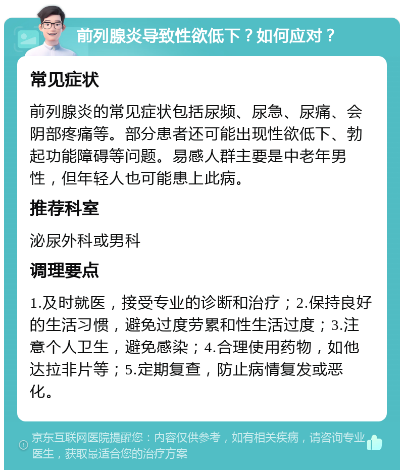 前列腺炎导致性欲低下？如何应对？ 常见症状 前列腺炎的常见症状包括尿频、尿急、尿痛、会阴部疼痛等。部分患者还可能出现性欲低下、勃起功能障碍等问题。易感人群主要是中老年男性，但年轻人也可能患上此病。 推荐科室 泌尿外科或男科 调理要点 1.及时就医，接受专业的诊断和治疗；2.保持良好的生活习惯，避免过度劳累和性生活过度；3.注意个人卫生，避免感染；4.合理使用药物，如他达拉非片等；5.定期复查，防止病情复发或恶化。