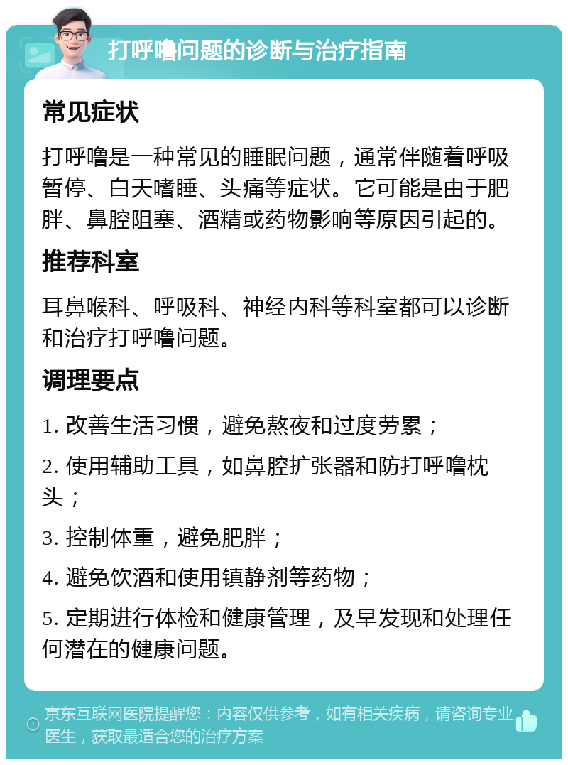 打呼噜问题的诊断与治疗指南 常见症状 打呼噜是一种常见的睡眠问题，通常伴随着呼吸暂停、白天嗜睡、头痛等症状。它可能是由于肥胖、鼻腔阻塞、酒精或药物影响等原因引起的。 推荐科室 耳鼻喉科、呼吸科、神经内科等科室都可以诊断和治疗打呼噜问题。 调理要点 1. 改善生活习惯，避免熬夜和过度劳累； 2. 使用辅助工具，如鼻腔扩张器和防打呼噜枕头； 3. 控制体重，避免肥胖； 4. 避免饮酒和使用镇静剂等药物； 5. 定期进行体检和健康管理，及早发现和处理任何潜在的健康问题。