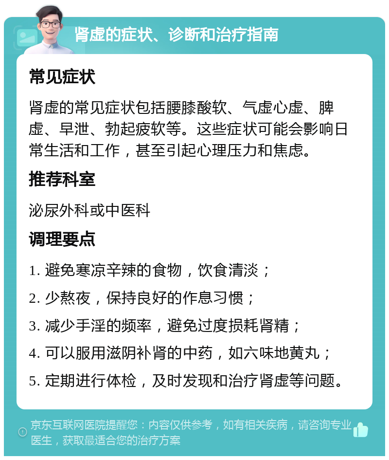 肾虚的症状、诊断和治疗指南 常见症状 肾虚的常见症状包括腰膝酸软、气虚心虚、脾虚、早泄、勃起疲软等。这些症状可能会影响日常生活和工作，甚至引起心理压力和焦虑。 推荐科室 泌尿外科或中医科 调理要点 1. 避免寒凉辛辣的食物，饮食清淡； 2. 少熬夜，保持良好的作息习惯； 3. 减少手淫的频率，避免过度损耗肾精； 4. 可以服用滋阴补肾的中药，如六味地黄丸； 5. 定期进行体检，及时发现和治疗肾虚等问题。