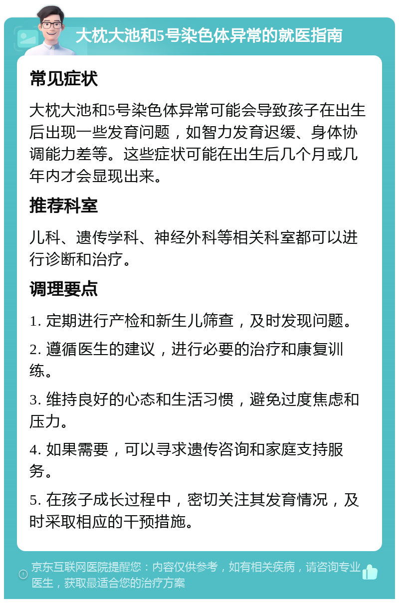 大枕大池和5号染色体异常的就医指南 常见症状 大枕大池和5号染色体异常可能会导致孩子在出生后出现一些发育问题，如智力发育迟缓、身体协调能力差等。这些症状可能在出生后几个月或几年内才会显现出来。 推荐科室 儿科、遗传学科、神经外科等相关科室都可以进行诊断和治疗。 调理要点 1. 定期进行产检和新生儿筛查，及时发现问题。 2. 遵循医生的建议，进行必要的治疗和康复训练。 3. 维持良好的心态和生活习惯，避免过度焦虑和压力。 4. 如果需要，可以寻求遗传咨询和家庭支持服务。 5. 在孩子成长过程中，密切关注其发育情况，及时采取相应的干预措施。