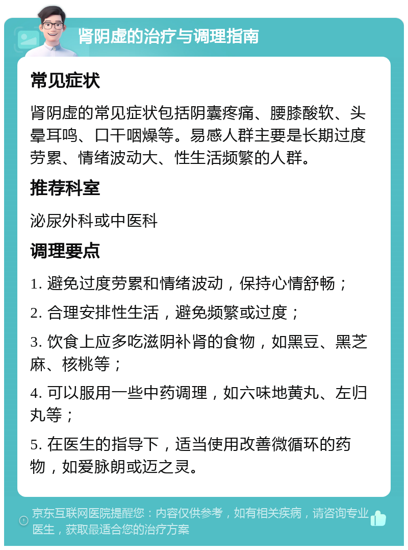 肾阴虚的治疗与调理指南 常见症状 肾阴虚的常见症状包括阴囊疼痛、腰膝酸软、头晕耳鸣、口干咽燥等。易感人群主要是长期过度劳累、情绪波动大、性生活频繁的人群。 推荐科室 泌尿外科或中医科 调理要点 1. 避免过度劳累和情绪波动，保持心情舒畅； 2. 合理安排性生活，避免频繁或过度； 3. 饮食上应多吃滋阴补肾的食物，如黑豆、黑芝麻、核桃等； 4. 可以服用一些中药调理，如六味地黄丸、左归丸等； 5. 在医生的指导下，适当使用改善微循环的药物，如爱脉朗或迈之灵。