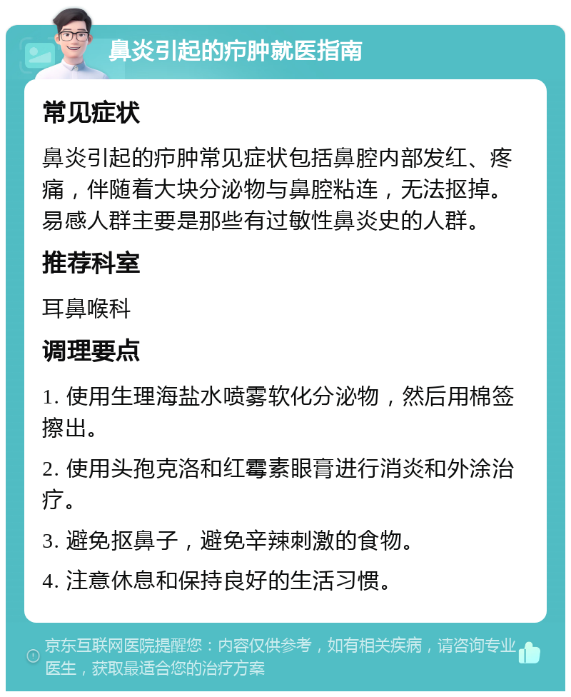 鼻炎引起的疖肿就医指南 常见症状 鼻炎引起的疖肿常见症状包括鼻腔内部发红、疼痛，伴随着大块分泌物与鼻腔粘连，无法抠掉。易感人群主要是那些有过敏性鼻炎史的人群。 推荐科室 耳鼻喉科 调理要点 1. 使用生理海盐水喷雾软化分泌物，然后用棉签擦出。 2. 使用头孢克洛和红霉素眼膏进行消炎和外涂治疗。 3. 避免抠鼻子，避免辛辣刺激的食物。 4. 注意休息和保持良好的生活习惯。