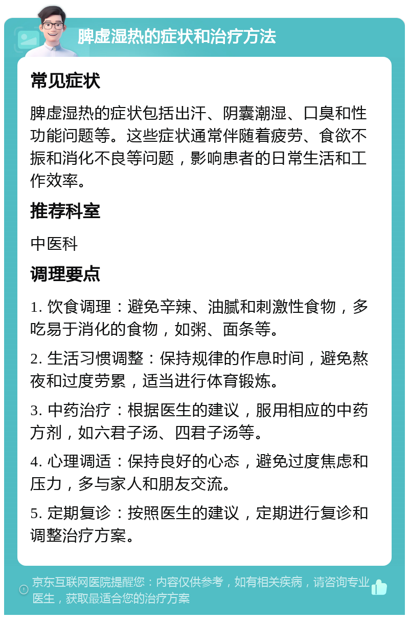 脾虚湿热的症状和治疗方法 常见症状 脾虚湿热的症状包括出汗、阴囊潮湿、口臭和性功能问题等。这些症状通常伴随着疲劳、食欲不振和消化不良等问题，影响患者的日常生活和工作效率。 推荐科室 中医科 调理要点 1. 饮食调理：避免辛辣、油腻和刺激性食物，多吃易于消化的食物，如粥、面条等。 2. 生活习惯调整：保持规律的作息时间，避免熬夜和过度劳累，适当进行体育锻炼。 3. 中药治疗：根据医生的建议，服用相应的中药方剂，如六君子汤、四君子汤等。 4. 心理调适：保持良好的心态，避免过度焦虑和压力，多与家人和朋友交流。 5. 定期复诊：按照医生的建议，定期进行复诊和调整治疗方案。