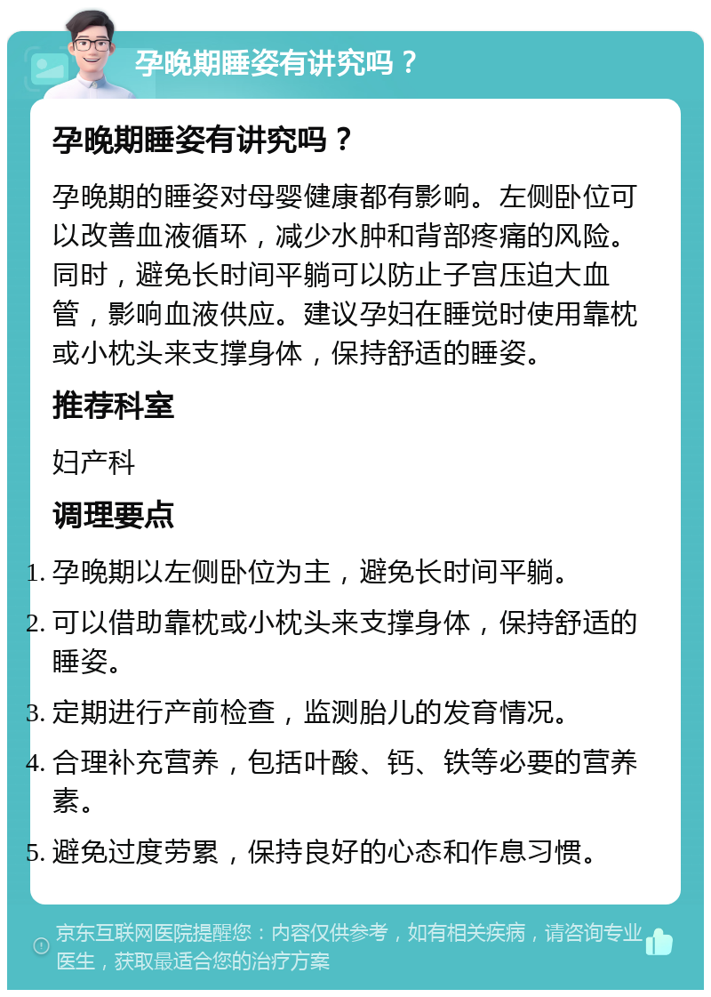 孕晚期睡姿有讲究吗？ 孕晚期睡姿有讲究吗？ 孕晚期的睡姿对母婴健康都有影响。左侧卧位可以改善血液循环，减少水肿和背部疼痛的风险。同时，避免长时间平躺可以防止子宫压迫大血管，影响血液供应。建议孕妇在睡觉时使用靠枕或小枕头来支撑身体，保持舒适的睡姿。 推荐科室 妇产科 调理要点 孕晚期以左侧卧位为主，避免长时间平躺。 可以借助靠枕或小枕头来支撑身体，保持舒适的睡姿。 定期进行产前检查，监测胎儿的发育情况。 合理补充营养，包括叶酸、钙、铁等必要的营养素。 避免过度劳累，保持良好的心态和作息习惯。