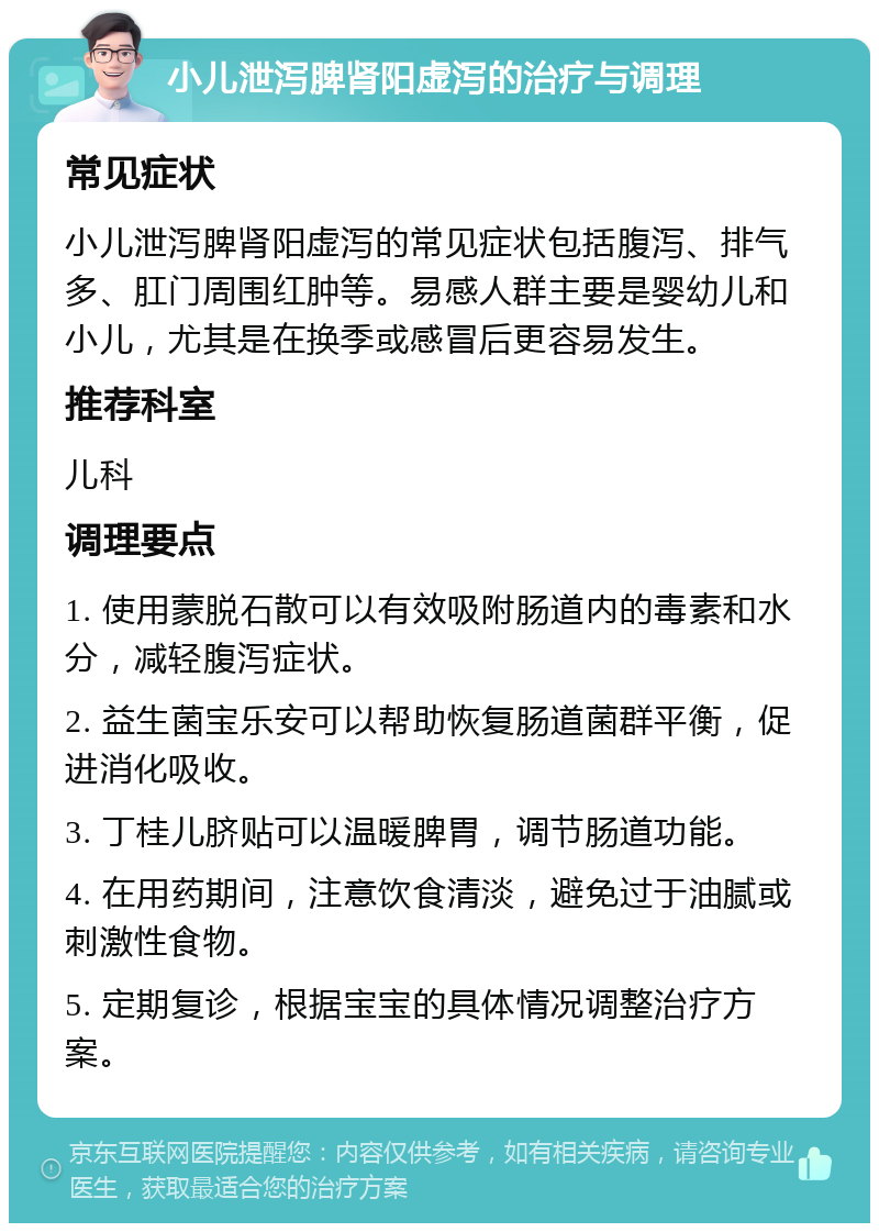 小儿泄泻脾肾阳虚泻的治疗与调理 常见症状 小儿泄泻脾肾阳虚泻的常见症状包括腹泻、排气多、肛门周围红肿等。易感人群主要是婴幼儿和小儿，尤其是在换季或感冒后更容易发生。 推荐科室 儿科 调理要点 1. 使用蒙脱石散可以有效吸附肠道内的毒素和水分，减轻腹泻症状。 2. 益生菌宝乐安可以帮助恢复肠道菌群平衡，促进消化吸收。 3. 丁桂儿脐贴可以温暖脾胃，调节肠道功能。 4. 在用药期间，注意饮食清淡，避免过于油腻或刺激性食物。 5. 定期复诊，根据宝宝的具体情况调整治疗方案。