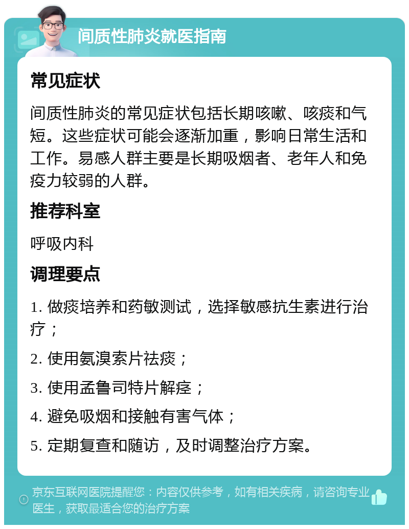 间质性肺炎就医指南 常见症状 间质性肺炎的常见症状包括长期咳嗽、咳痰和气短。这些症状可能会逐渐加重，影响日常生活和工作。易感人群主要是长期吸烟者、老年人和免疫力较弱的人群。 推荐科室 呼吸内科 调理要点 1. 做痰培养和药敏测试，选择敏感抗生素进行治疗； 2. 使用氨溴索片祛痰； 3. 使用孟鲁司特片解痉； 4. 避免吸烟和接触有害气体； 5. 定期复查和随访，及时调整治疗方案。