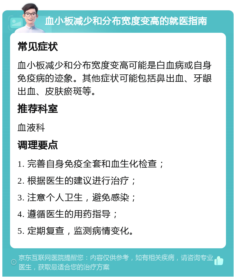 血小板减少和分布宽度变高的就医指南 常见症状 血小板减少和分布宽度变高可能是白血病或自身免疫病的迹象。其他症状可能包括鼻出血、牙龈出血、皮肤瘀斑等。 推荐科室 血液科 调理要点 1. 完善自身免疫全套和血生化检查； 2. 根据医生的建议进行治疗； 3. 注意个人卫生，避免感染； 4. 遵循医生的用药指导； 5. 定期复查，监测病情变化。