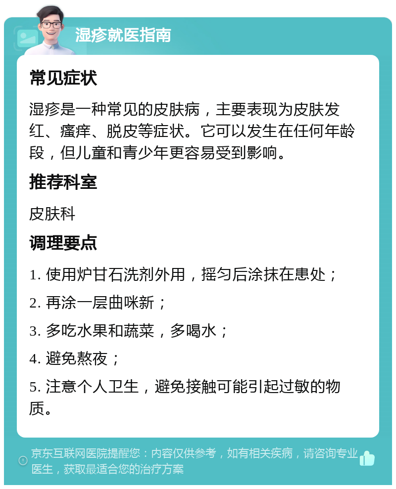 湿疹就医指南 常见症状 湿疹是一种常见的皮肤病，主要表现为皮肤发红、瘙痒、脱皮等症状。它可以发生在任何年龄段，但儿童和青少年更容易受到影响。 推荐科室 皮肤科 调理要点 1. 使用炉甘石洗剂外用，摇匀后涂抹在患处； 2. 再涂一层曲咪新； 3. 多吃水果和蔬菜，多喝水； 4. 避免熬夜； 5. 注意个人卫生，避免接触可能引起过敏的物质。