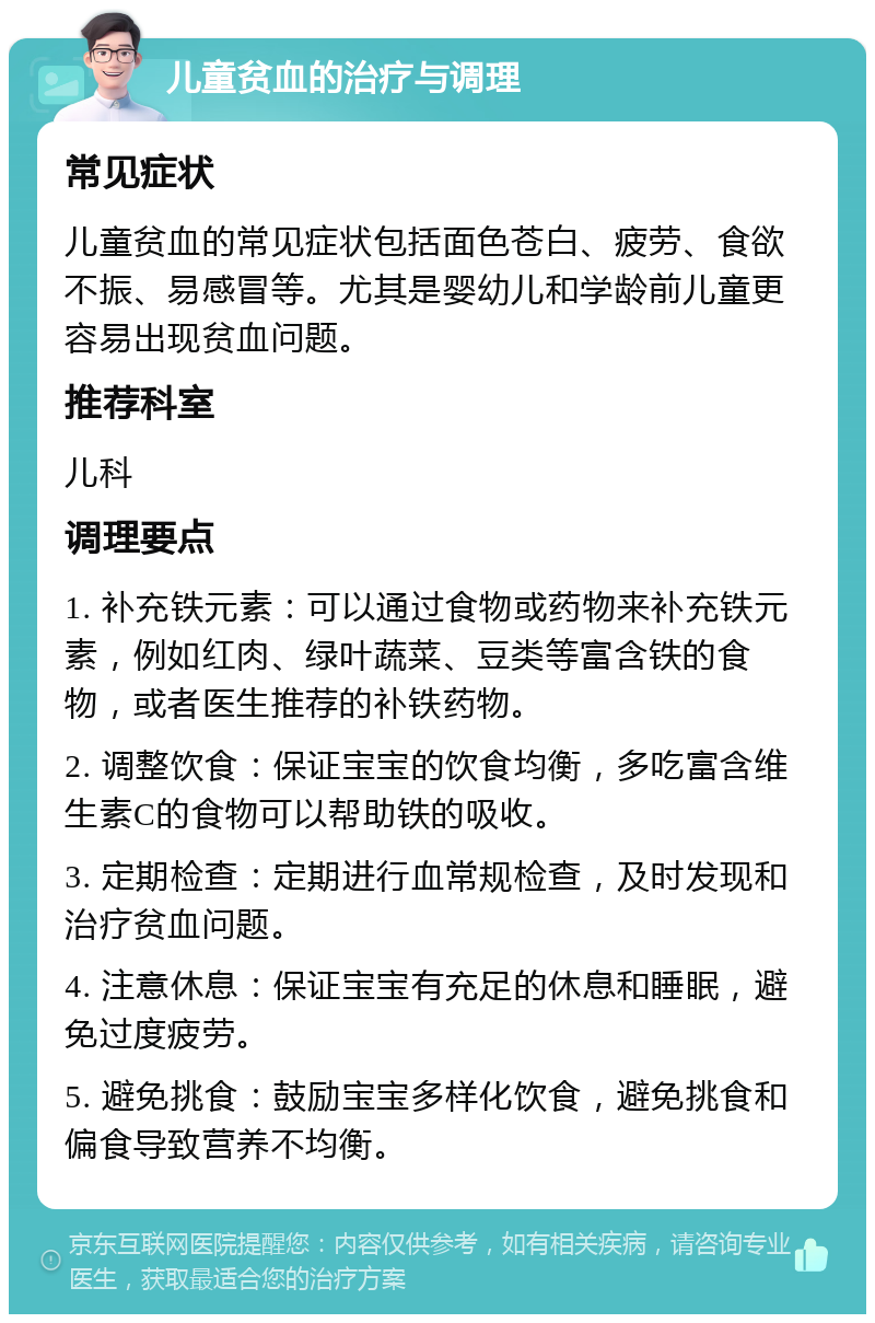 儿童贫血的治疗与调理 常见症状 儿童贫血的常见症状包括面色苍白、疲劳、食欲不振、易感冒等。尤其是婴幼儿和学龄前儿童更容易出现贫血问题。 推荐科室 儿科 调理要点 1. 补充铁元素：可以通过食物或药物来补充铁元素，例如红肉、绿叶蔬菜、豆类等富含铁的食物，或者医生推荐的补铁药物。 2. 调整饮食：保证宝宝的饮食均衡，多吃富含维生素C的食物可以帮助铁的吸收。 3. 定期检查：定期进行血常规检查，及时发现和治疗贫血问题。 4. 注意休息：保证宝宝有充足的休息和睡眠，避免过度疲劳。 5. 避免挑食：鼓励宝宝多样化饮食，避免挑食和偏食导致营养不均衡。