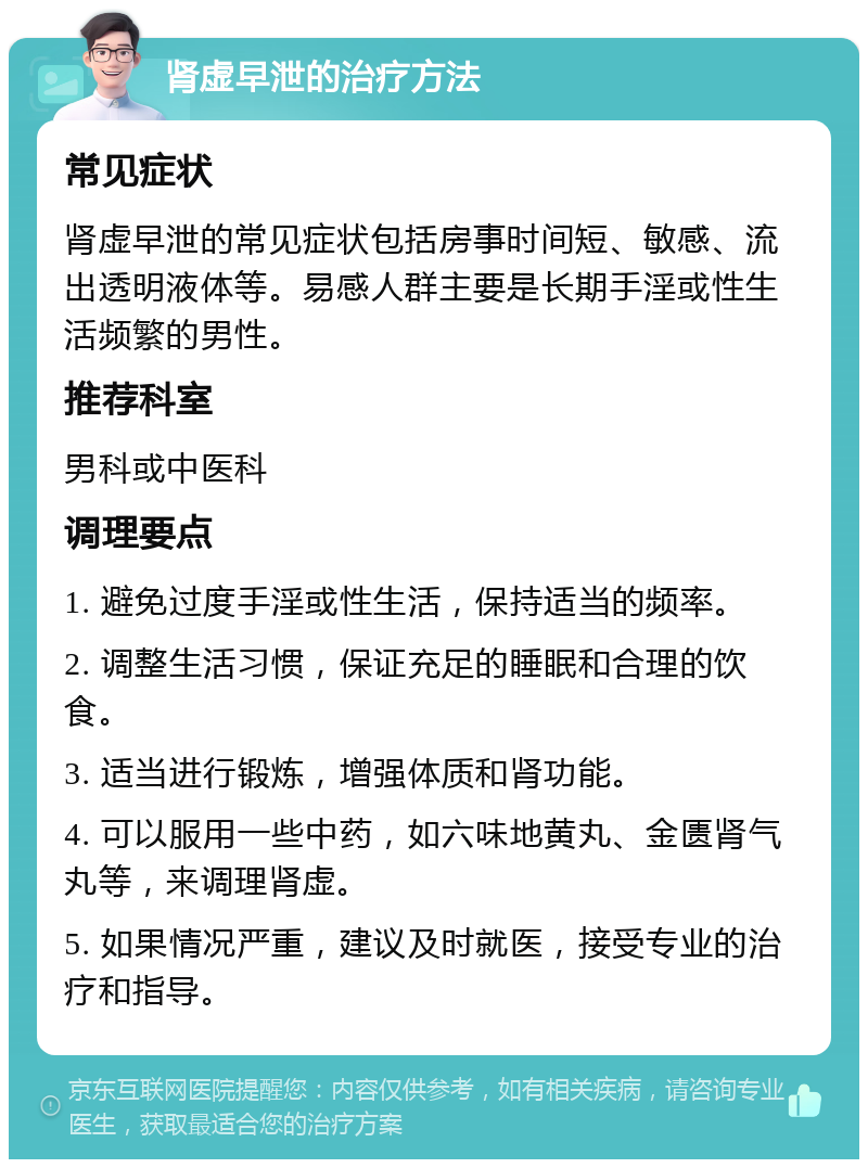 肾虚早泄的治疗方法 常见症状 肾虚早泄的常见症状包括房事时间短、敏感、流出透明液体等。易感人群主要是长期手淫或性生活频繁的男性。 推荐科室 男科或中医科 调理要点 1. 避免过度手淫或性生活，保持适当的频率。 2. 调整生活习惯，保证充足的睡眠和合理的饮食。 3. 适当进行锻炼，增强体质和肾功能。 4. 可以服用一些中药，如六味地黄丸、金匮肾气丸等，来调理肾虚。 5. 如果情况严重，建议及时就医，接受专业的治疗和指导。