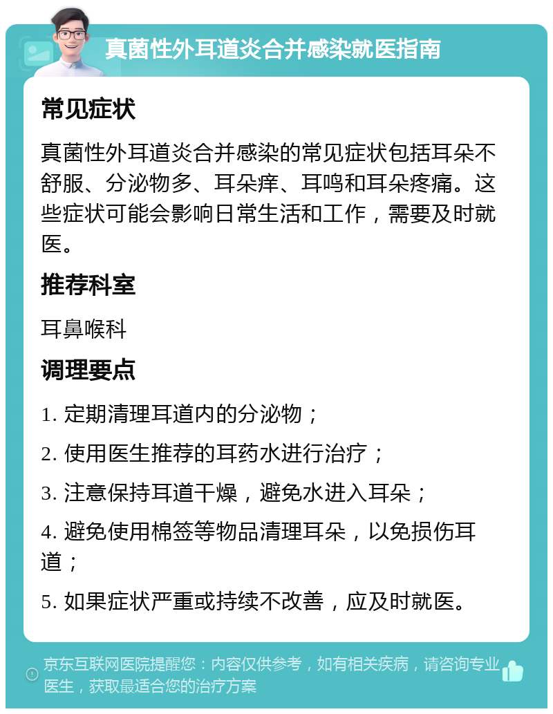 真菌性外耳道炎合并感染就医指南 常见症状 真菌性外耳道炎合并感染的常见症状包括耳朵不舒服、分泌物多、耳朵痒、耳鸣和耳朵疼痛。这些症状可能会影响日常生活和工作，需要及时就医。 推荐科室 耳鼻喉科 调理要点 1. 定期清理耳道内的分泌物； 2. 使用医生推荐的耳药水进行治疗； 3. 注意保持耳道干燥，避免水进入耳朵； 4. 避免使用棉签等物品清理耳朵，以免损伤耳道； 5. 如果症状严重或持续不改善，应及时就医。