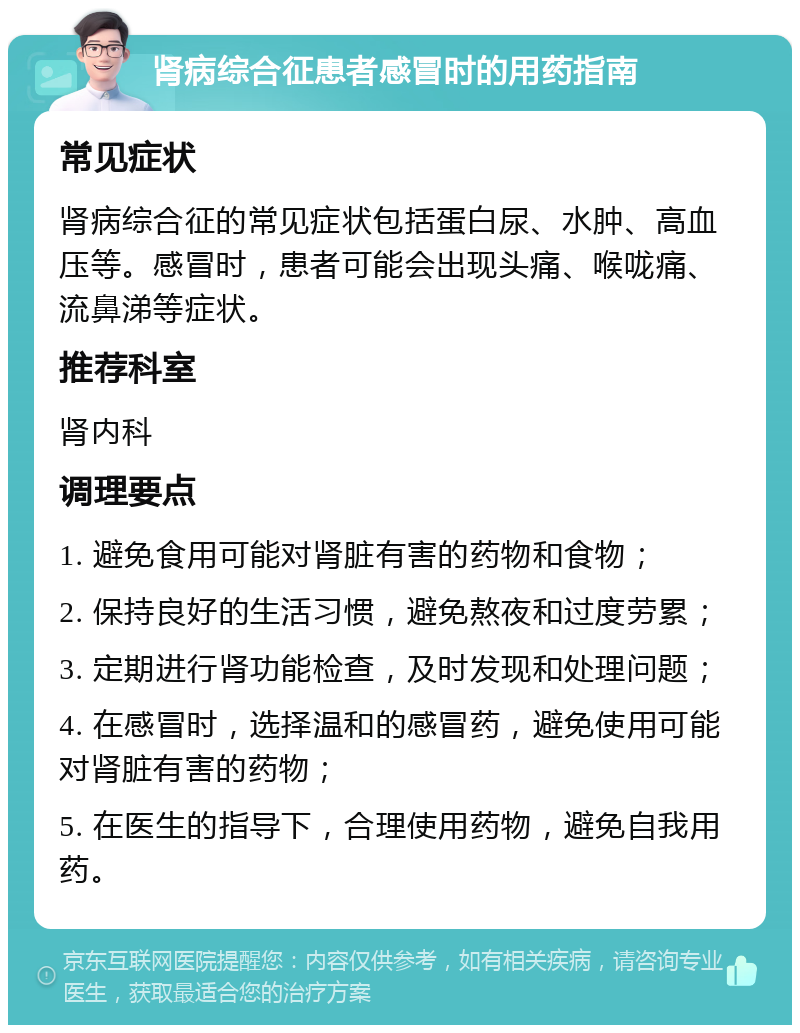 肾病综合征患者感冒时的用药指南 常见症状 肾病综合征的常见症状包括蛋白尿、水肿、高血压等。感冒时，患者可能会出现头痛、喉咙痛、流鼻涕等症状。 推荐科室 肾内科 调理要点 1. 避免食用可能对肾脏有害的药物和食物； 2. 保持良好的生活习惯，避免熬夜和过度劳累； 3. 定期进行肾功能检查，及时发现和处理问题； 4. 在感冒时，选择温和的感冒药，避免使用可能对肾脏有害的药物； 5. 在医生的指导下，合理使用药物，避免自我用药。