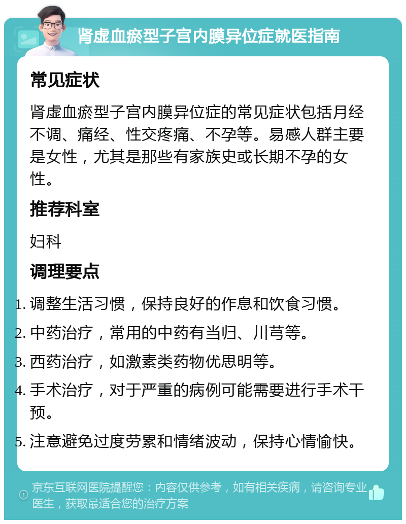 肾虚血瘀型子宫内膜异位症就医指南 常见症状 肾虚血瘀型子宫内膜异位症的常见症状包括月经不调、痛经、性交疼痛、不孕等。易感人群主要是女性，尤其是那些有家族史或长期不孕的女性。 推荐科室 妇科 调理要点 调整生活习惯，保持良好的作息和饮食习惯。 中药治疗，常用的中药有当归、川芎等。 西药治疗，如激素类药物优思明等。 手术治疗，对于严重的病例可能需要进行手术干预。 注意避免过度劳累和情绪波动，保持心情愉快。