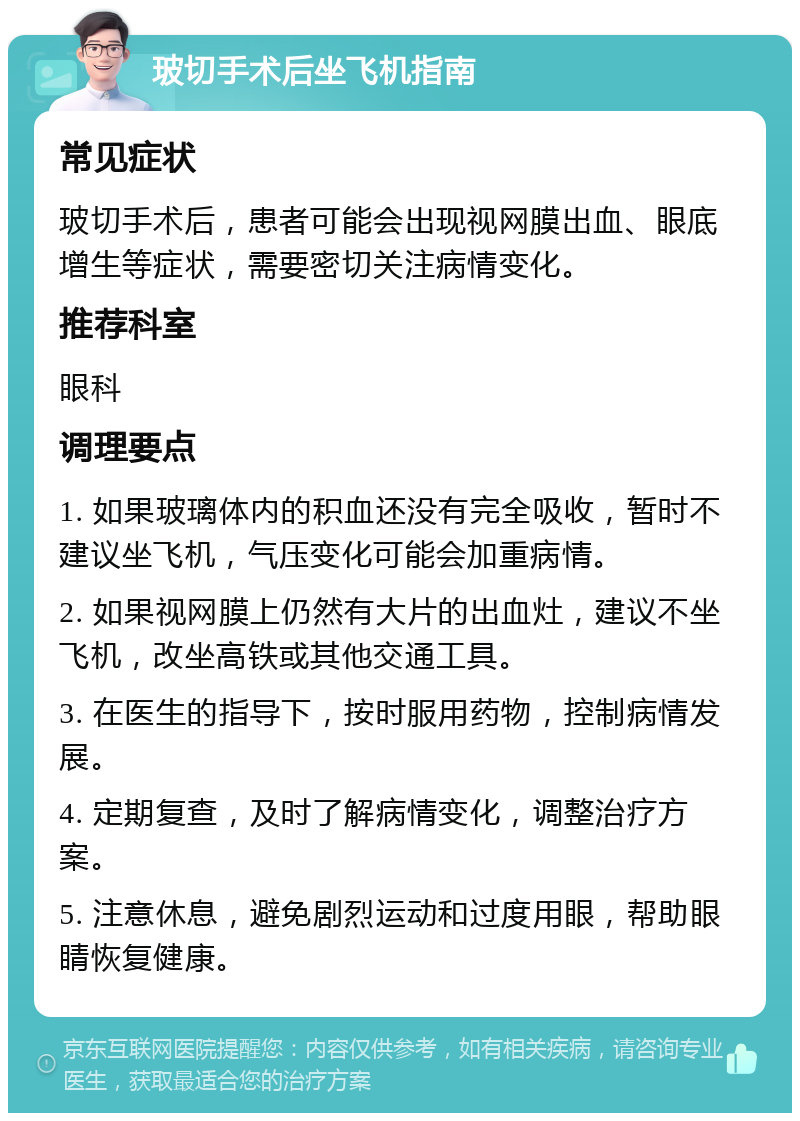 玻切手术后坐飞机指南 常见症状 玻切手术后，患者可能会出现视网膜出血、眼底增生等症状，需要密切关注病情变化。 推荐科室 眼科 调理要点 1. 如果玻璃体内的积血还没有完全吸收，暂时不建议坐飞机，气压变化可能会加重病情。 2. 如果视网膜上仍然有大片的出血灶，建议不坐飞机，改坐高铁或其他交通工具。 3. 在医生的指导下，按时服用药物，控制病情发展。 4. 定期复查，及时了解病情变化，调整治疗方案。 5. 注意休息，避免剧烈运动和过度用眼，帮助眼睛恢复健康。