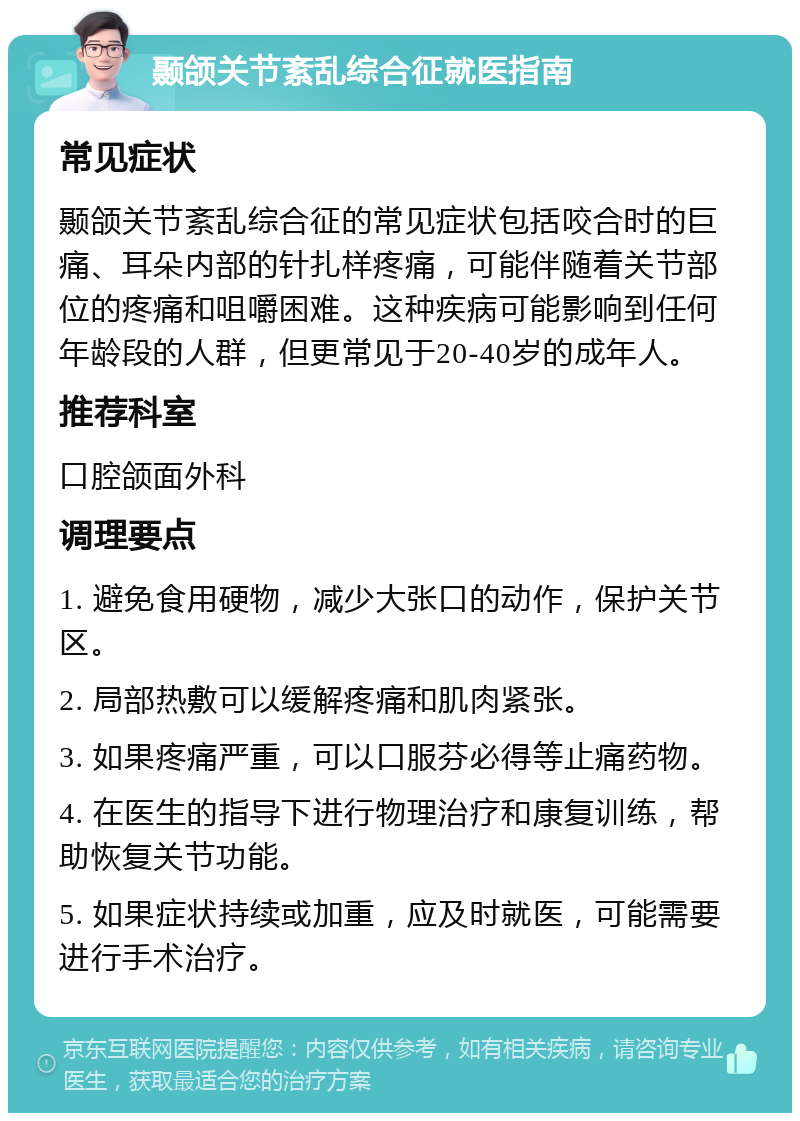 颞颌关节紊乱综合征就医指南 常见症状 颞颌关节紊乱综合征的常见症状包括咬合时的巨痛、耳朵内部的针扎样疼痛，可能伴随着关节部位的疼痛和咀嚼困难。这种疾病可能影响到任何年龄段的人群，但更常见于20-40岁的成年人。 推荐科室 口腔颌面外科 调理要点 1. 避免食用硬物，减少大张口的动作，保护关节区。 2. 局部热敷可以缓解疼痛和肌肉紧张。 3. 如果疼痛严重，可以口服芬必得等止痛药物。 4. 在医生的指导下进行物理治疗和康复训练，帮助恢复关节功能。 5. 如果症状持续或加重，应及时就医，可能需要进行手术治疗。