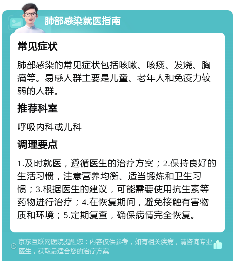 肺部感染就医指南 常见症状 肺部感染的常见症状包括咳嗽、咳痰、发烧、胸痛等。易感人群主要是儿童、老年人和免疫力较弱的人群。 推荐科室 呼吸内科或儿科 调理要点 1.及时就医，遵循医生的治疗方案；2.保持良好的生活习惯，注意营养均衡、适当锻炼和卫生习惯；3.根据医生的建议，可能需要使用抗生素等药物进行治疗；4.在恢复期间，避免接触有害物质和环境；5.定期复查，确保病情完全恢复。