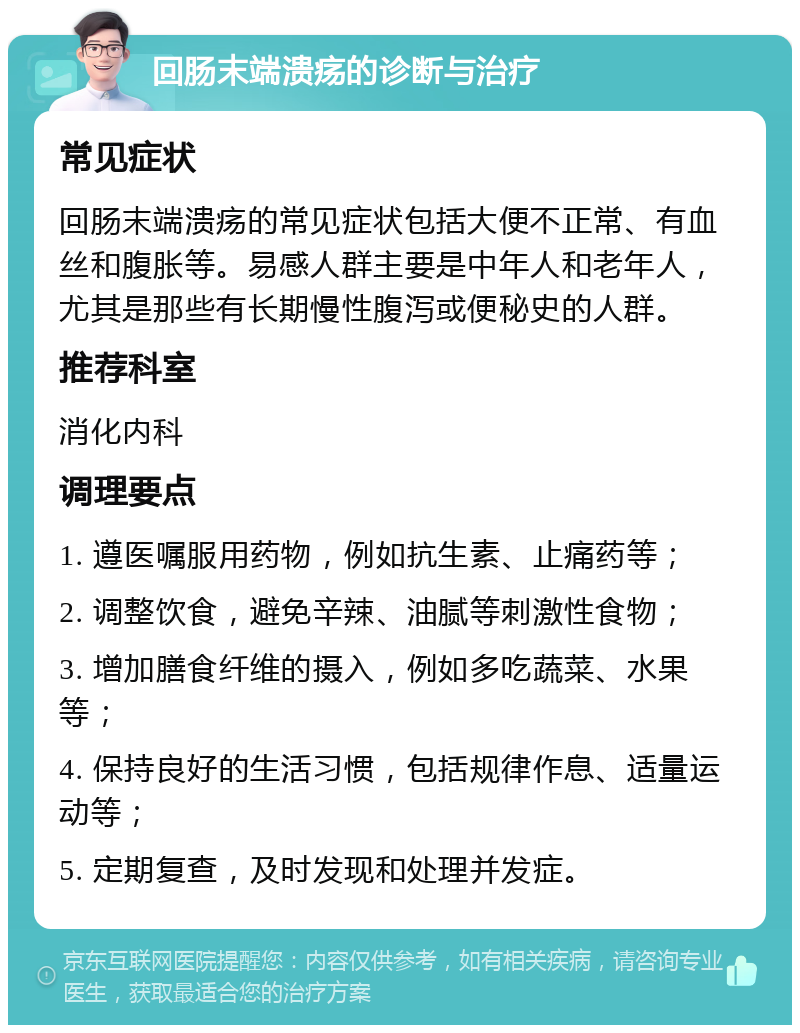 回肠末端溃疡的诊断与治疗 常见症状 回肠末端溃疡的常见症状包括大便不正常、有血丝和腹胀等。易感人群主要是中年人和老年人，尤其是那些有长期慢性腹泻或便秘史的人群。 推荐科室 消化内科 调理要点 1. 遵医嘱服用药物，例如抗生素、止痛药等； 2. 调整饮食，避免辛辣、油腻等刺激性食物； 3. 增加膳食纤维的摄入，例如多吃蔬菜、水果等； 4. 保持良好的生活习惯，包括规律作息、适量运动等； 5. 定期复查，及时发现和处理并发症。