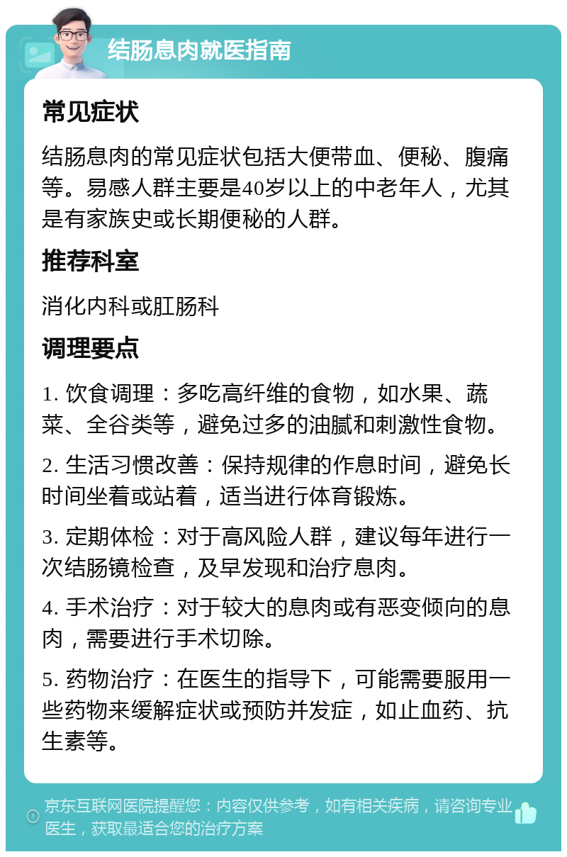 结肠息肉就医指南 常见症状 结肠息肉的常见症状包括大便带血、便秘、腹痛等。易感人群主要是40岁以上的中老年人，尤其是有家族史或长期便秘的人群。 推荐科室 消化内科或肛肠科 调理要点 1. 饮食调理：多吃高纤维的食物，如水果、蔬菜、全谷类等，避免过多的油腻和刺激性食物。 2. 生活习惯改善：保持规律的作息时间，避免长时间坐着或站着，适当进行体育锻炼。 3. 定期体检：对于高风险人群，建议每年进行一次结肠镜检查，及早发现和治疗息肉。 4. 手术治疗：对于较大的息肉或有恶变倾向的息肉，需要进行手术切除。 5. 药物治疗：在医生的指导下，可能需要服用一些药物来缓解症状或预防并发症，如止血药、抗生素等。