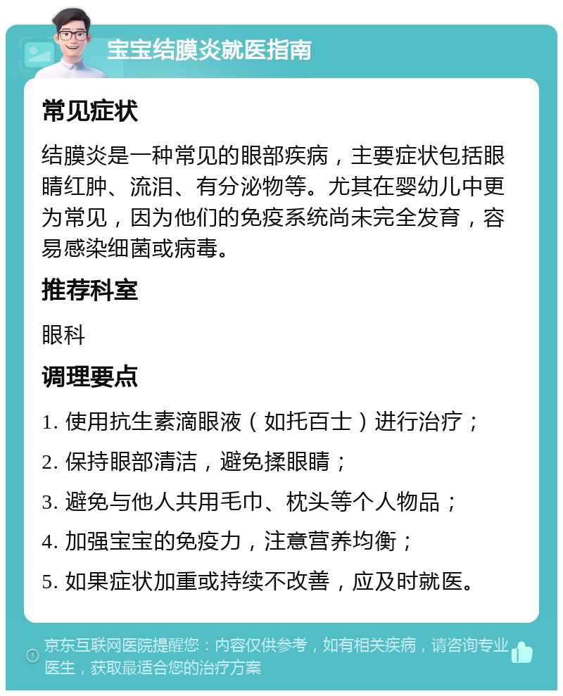 宝宝结膜炎就医指南 常见症状 结膜炎是一种常见的眼部疾病，主要症状包括眼睛红肿、流泪、有分泌物等。尤其在婴幼儿中更为常见，因为他们的免疫系统尚未完全发育，容易感染细菌或病毒。 推荐科室 眼科 调理要点 1. 使用抗生素滴眼液（如托百士）进行治疗； 2. 保持眼部清洁，避免揉眼睛； 3. 避免与他人共用毛巾、枕头等个人物品； 4. 加强宝宝的免疫力，注意营养均衡； 5. 如果症状加重或持续不改善，应及时就医。