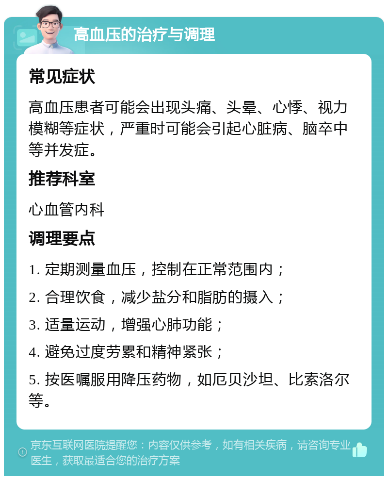 高血压的治疗与调理 常见症状 高血压患者可能会出现头痛、头晕、心悸、视力模糊等症状，严重时可能会引起心脏病、脑卒中等并发症。 推荐科室 心血管内科 调理要点 1. 定期测量血压，控制在正常范围内； 2. 合理饮食，减少盐分和脂肪的摄入； 3. 适量运动，增强心肺功能； 4. 避免过度劳累和精神紧张； 5. 按医嘱服用降压药物，如厄贝沙坦、比索洛尔等。