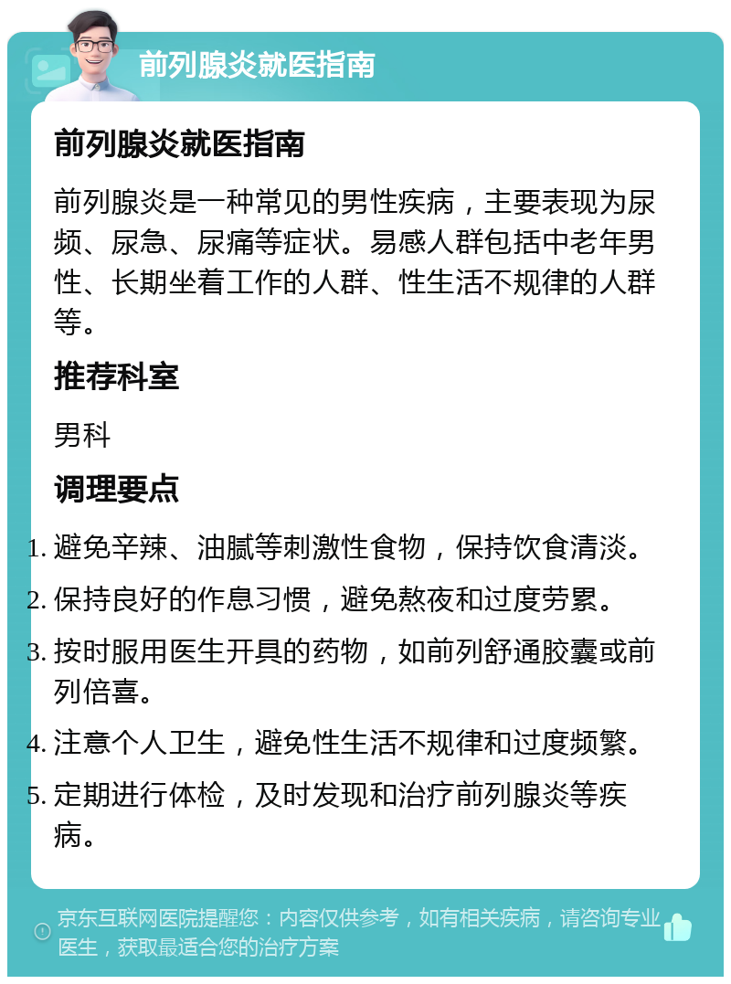 前列腺炎就医指南 前列腺炎就医指南 前列腺炎是一种常见的男性疾病，主要表现为尿频、尿急、尿痛等症状。易感人群包括中老年男性、长期坐着工作的人群、性生活不规律的人群等。 推荐科室 男科 调理要点 避免辛辣、油腻等刺激性食物，保持饮食清淡。 保持良好的作息习惯，避免熬夜和过度劳累。 按时服用医生开具的药物，如前列舒通胶囊或前列倍喜。 注意个人卫生，避免性生活不规律和过度频繁。 定期进行体检，及时发现和治疗前列腺炎等疾病。