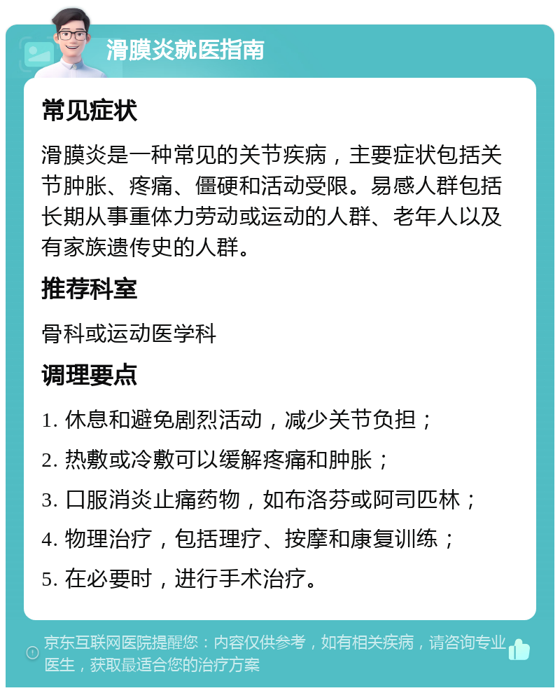 滑膜炎就医指南 常见症状 滑膜炎是一种常见的关节疾病，主要症状包括关节肿胀、疼痛、僵硬和活动受限。易感人群包括长期从事重体力劳动或运动的人群、老年人以及有家族遗传史的人群。 推荐科室 骨科或运动医学科 调理要点 1. 休息和避免剧烈活动，减少关节负担； 2. 热敷或冷敷可以缓解疼痛和肿胀； 3. 口服消炎止痛药物，如布洛芬或阿司匹林； 4. 物理治疗，包括理疗、按摩和康复训练； 5. 在必要时，进行手术治疗。