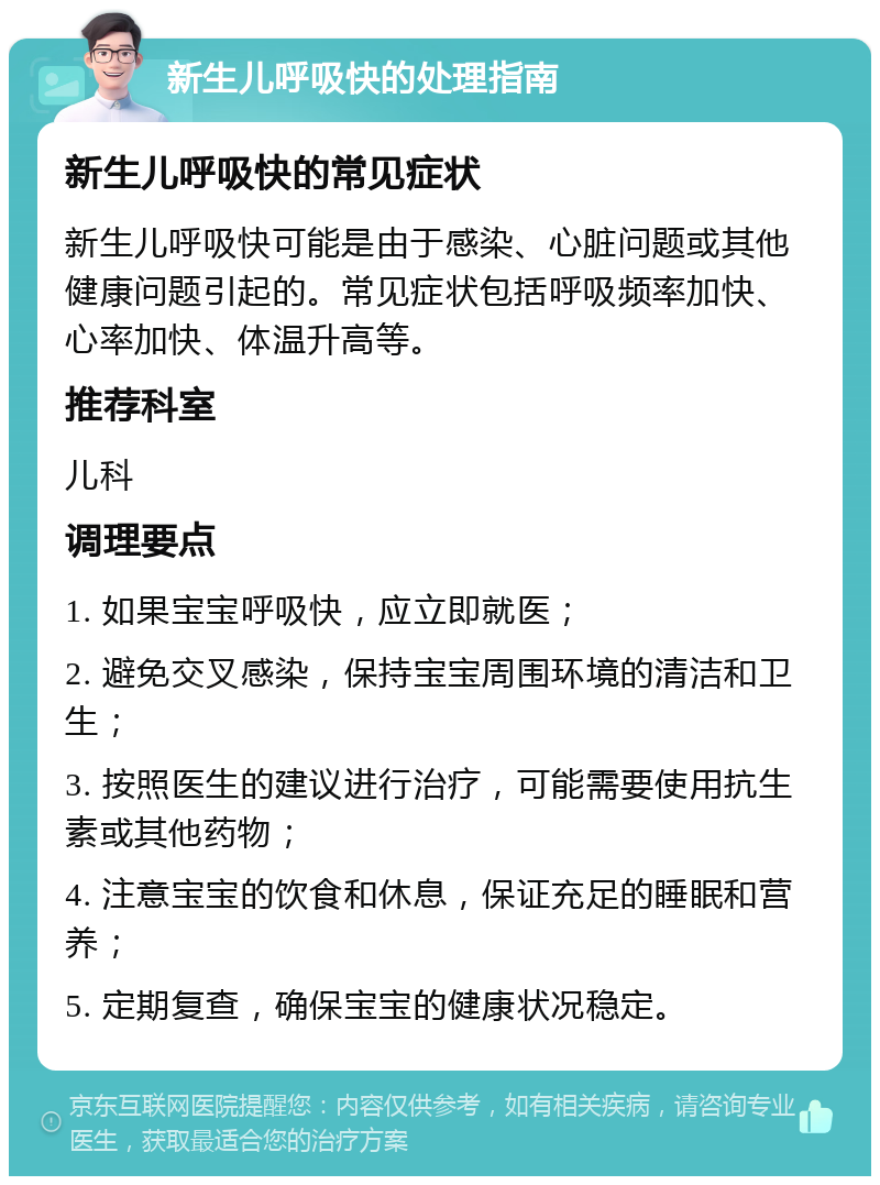 新生儿呼吸快的处理指南 新生儿呼吸快的常见症状 新生儿呼吸快可能是由于感染、心脏问题或其他健康问题引起的。常见症状包括呼吸频率加快、心率加快、体温升高等。 推荐科室 儿科 调理要点 1. 如果宝宝呼吸快，应立即就医； 2. 避免交叉感染，保持宝宝周围环境的清洁和卫生； 3. 按照医生的建议进行治疗，可能需要使用抗生素或其他药物； 4. 注意宝宝的饮食和休息，保证充足的睡眠和营养； 5. 定期复查，确保宝宝的健康状况稳定。