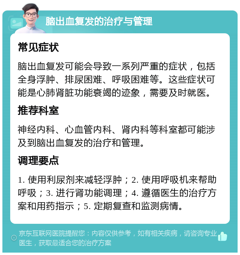 脑出血复发的治疗与管理 常见症状 脑出血复发可能会导致一系列严重的症状，包括全身浮肿、排尿困难、呼吸困难等。这些症状可能是心肺肾脏功能衰竭的迹象，需要及时就医。 推荐科室 神经内科、心血管内科、肾内科等科室都可能涉及到脑出血复发的治疗和管理。 调理要点 1. 使用利尿剂来减轻浮肿；2. 使用呼吸机来帮助呼吸；3. 进行肾功能调理；4. 遵循医生的治疗方案和用药指示；5. 定期复查和监测病情。