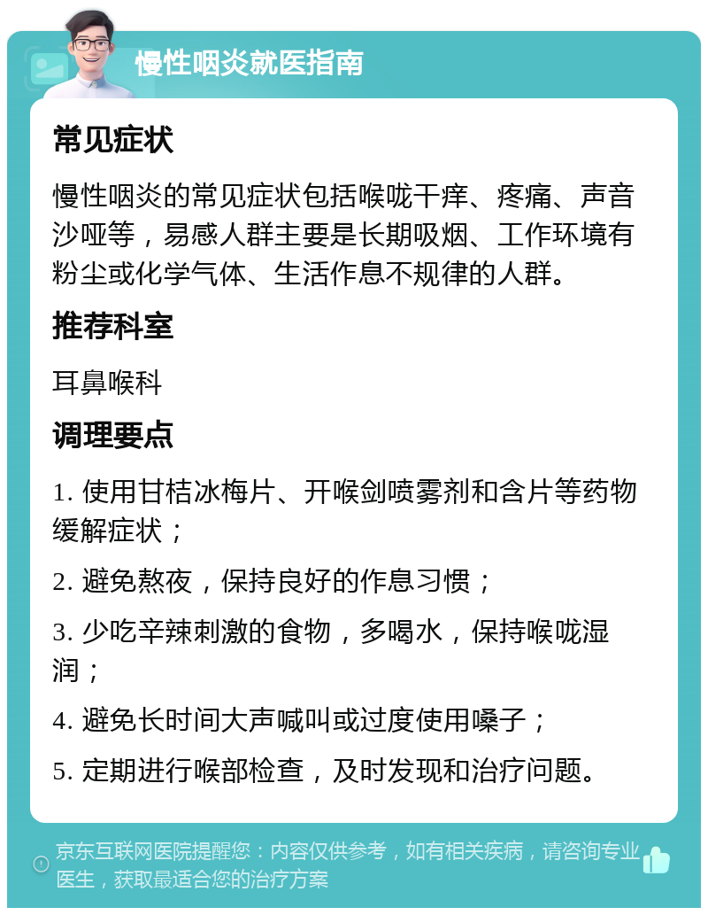 慢性咽炎就医指南 常见症状 慢性咽炎的常见症状包括喉咙干痒、疼痛、声音沙哑等，易感人群主要是长期吸烟、工作环境有粉尘或化学气体、生活作息不规律的人群。 推荐科室 耳鼻喉科 调理要点 1. 使用甘桔冰梅片、开喉剑喷雾剂和含片等药物缓解症状； 2. 避免熬夜，保持良好的作息习惯； 3. 少吃辛辣刺激的食物，多喝水，保持喉咙湿润； 4. 避免长时间大声喊叫或过度使用嗓子； 5. 定期进行喉部检查，及时发现和治疗问题。