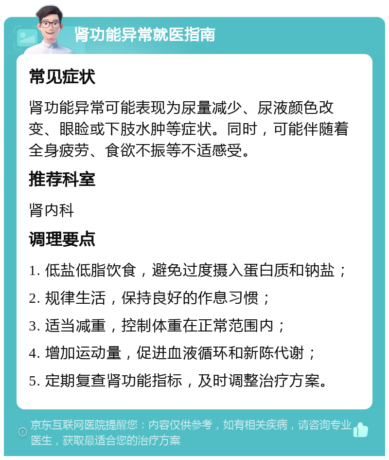 肾功能异常就医指南 常见症状 肾功能异常可能表现为尿量减少、尿液颜色改变、眼睑或下肢水肿等症状。同时，可能伴随着全身疲劳、食欲不振等不适感受。 推荐科室 肾内科 调理要点 1. 低盐低脂饮食，避免过度摄入蛋白质和钠盐； 2. 规律生活，保持良好的作息习惯； 3. 适当减重，控制体重在正常范围内； 4. 增加运动量，促进血液循环和新陈代谢； 5. 定期复查肾功能指标，及时调整治疗方案。