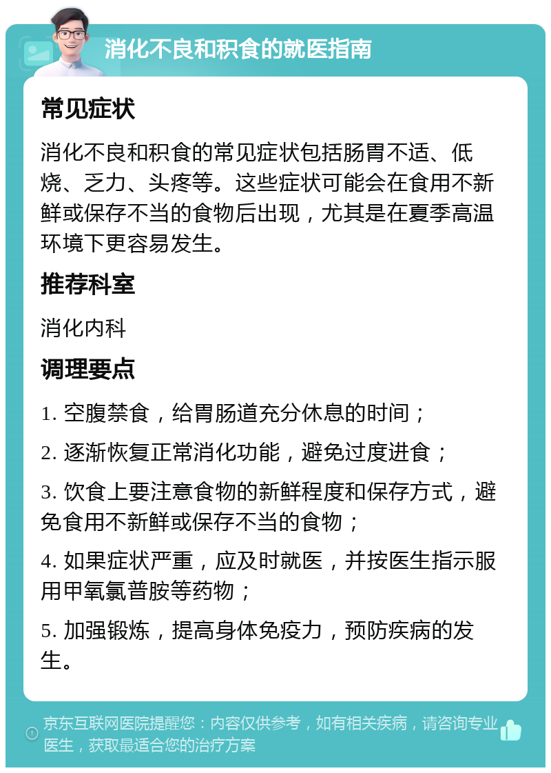 消化不良和积食的就医指南 常见症状 消化不良和积食的常见症状包括肠胃不适、低烧、乏力、头疼等。这些症状可能会在食用不新鲜或保存不当的食物后出现，尤其是在夏季高温环境下更容易发生。 推荐科室 消化内科 调理要点 1. 空腹禁食，给胃肠道充分休息的时间； 2. 逐渐恢复正常消化功能，避免过度进食； 3. 饮食上要注意食物的新鲜程度和保存方式，避免食用不新鲜或保存不当的食物； 4. 如果症状严重，应及时就医，并按医生指示服用甲氧氯普胺等药物； 5. 加强锻炼，提高身体免疫力，预防疾病的发生。