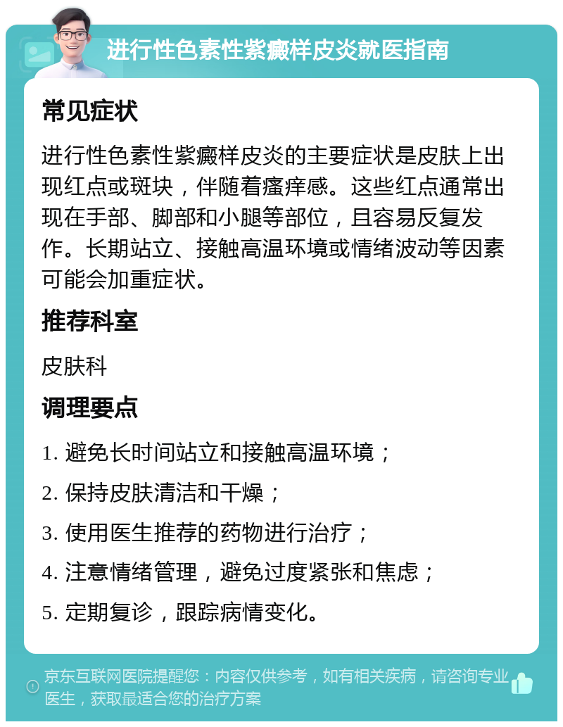 进行性色素性紫癜样皮炎就医指南 常见症状 进行性色素性紫癜样皮炎的主要症状是皮肤上出现红点或斑块，伴随着瘙痒感。这些红点通常出现在手部、脚部和小腿等部位，且容易反复发作。长期站立、接触高温环境或情绪波动等因素可能会加重症状。 推荐科室 皮肤科 调理要点 1. 避免长时间站立和接触高温环境； 2. 保持皮肤清洁和干燥； 3. 使用医生推荐的药物进行治疗； 4. 注意情绪管理，避免过度紧张和焦虑； 5. 定期复诊，跟踪病情变化。