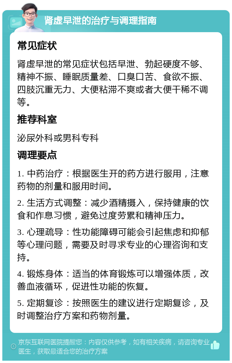 肾虚早泄的治疗与调理指南 常见症状 肾虚早泄的常见症状包括早泄、勃起硬度不够、精神不振、睡眠质量差、口臭口苦、食欲不振、四肢沉重无力、大便粘滞不爽或者大便干稀不调等。 推荐科室 泌尿外科或男科专科 调理要点 1. 中药治疗：根据医生开的药方进行服用，注意药物的剂量和服用时间。 2. 生活方式调整：减少酒精摄入，保持健康的饮食和作息习惯，避免过度劳累和精神压力。 3. 心理疏导：性功能障碍可能会引起焦虑和抑郁等心理问题，需要及时寻求专业的心理咨询和支持。 4. 锻炼身体：适当的体育锻炼可以增强体质，改善血液循环，促进性功能的恢复。 5. 定期复诊：按照医生的建议进行定期复诊，及时调整治疗方案和药物剂量。