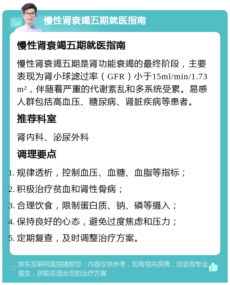 慢性肾衰竭五期就医指南 慢性肾衰竭五期就医指南 慢性肾衰竭五期是肾功能衰竭的最终阶段，主要表现为肾小球滤过率（GFR）小于15ml/min/1.73m²，伴随着严重的代谢紊乱和多系统受累。易感人群包括高血压、糖尿病、肾脏疾病等患者。 推荐科室 肾内科、泌尿外科 调理要点 规律透析，控制血压、血糖、血脂等指标； 积极治疗贫血和肾性骨病； 合理饮食，限制蛋白质、钠、磷等摄入； 保持良好的心态，避免过度焦虑和压力； 定期复查，及时调整治疗方案。