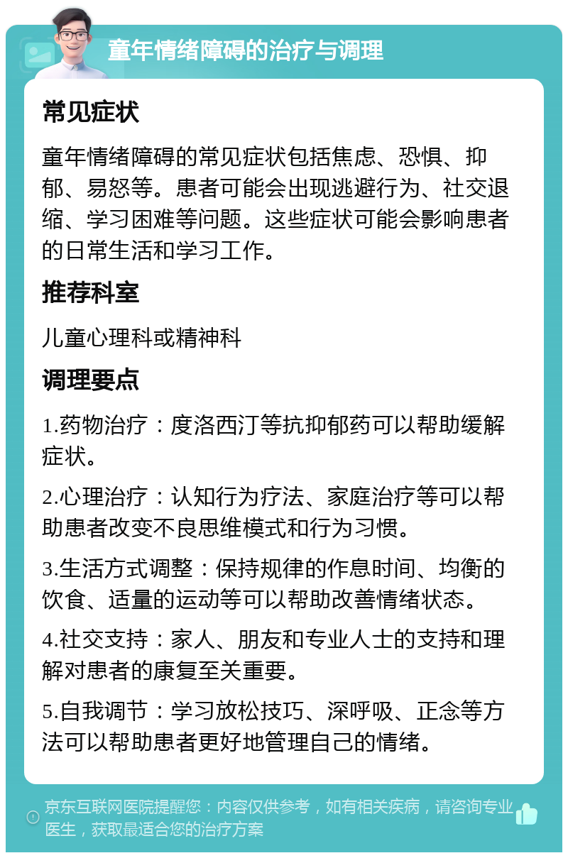 童年情绪障碍的治疗与调理 常见症状 童年情绪障碍的常见症状包括焦虑、恐惧、抑郁、易怒等。患者可能会出现逃避行为、社交退缩、学习困难等问题。这些症状可能会影响患者的日常生活和学习工作。 推荐科室 儿童心理科或精神科 调理要点 1.药物治疗：度洛西汀等抗抑郁药可以帮助缓解症状。 2.心理治疗：认知行为疗法、家庭治疗等可以帮助患者改变不良思维模式和行为习惯。 3.生活方式调整：保持规律的作息时间、均衡的饮食、适量的运动等可以帮助改善情绪状态。 4.社交支持：家人、朋友和专业人士的支持和理解对患者的康复至关重要。 5.自我调节：学习放松技巧、深呼吸、正念等方法可以帮助患者更好地管理自己的情绪。