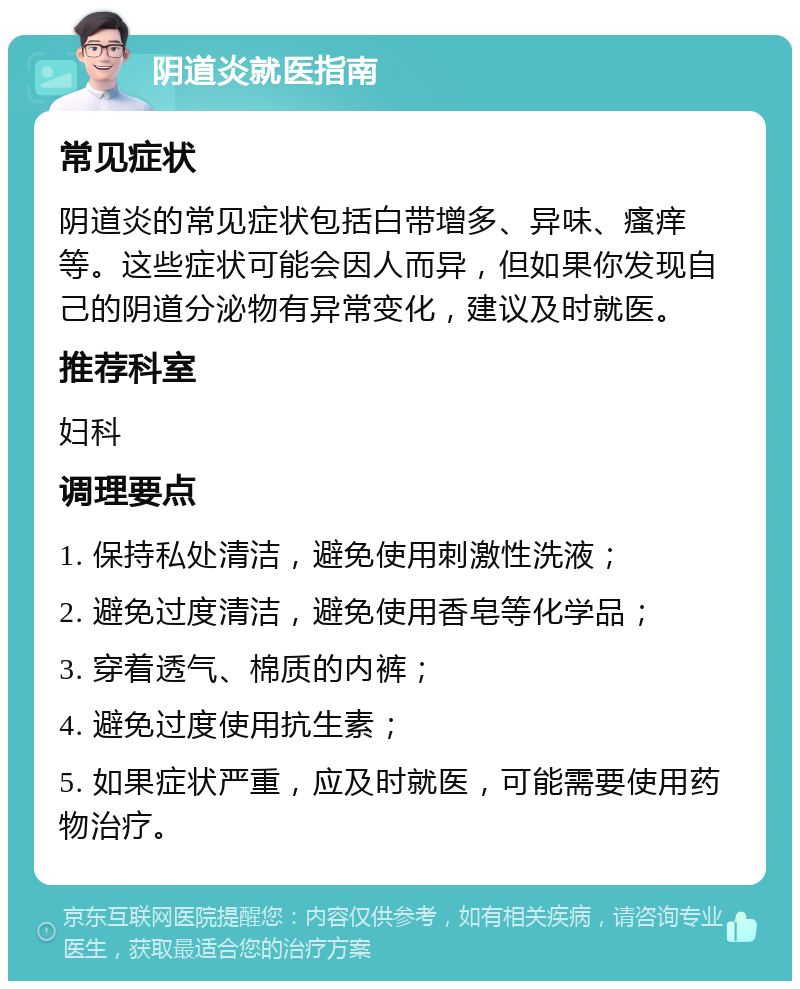 阴道炎就医指南 常见症状 阴道炎的常见症状包括白带增多、异味、瘙痒等。这些症状可能会因人而异，但如果你发现自己的阴道分泌物有异常变化，建议及时就医。 推荐科室 妇科 调理要点 1. 保持私处清洁，避免使用刺激性洗液； 2. 避免过度清洁，避免使用香皂等化学品； 3. 穿着透气、棉质的内裤； 4. 避免过度使用抗生素； 5. 如果症状严重，应及时就医，可能需要使用药物治疗。