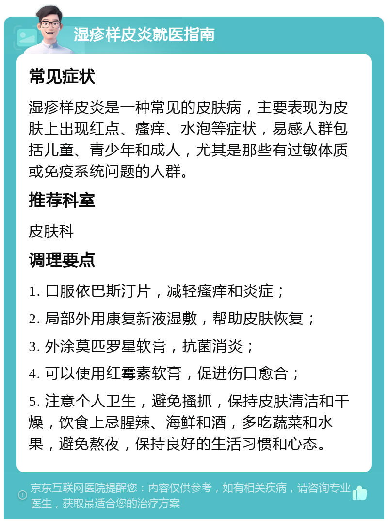 湿疹样皮炎就医指南 常见症状 湿疹样皮炎是一种常见的皮肤病，主要表现为皮肤上出现红点、瘙痒、水泡等症状，易感人群包括儿童、青少年和成人，尤其是那些有过敏体质或免疫系统问题的人群。 推荐科室 皮肤科 调理要点 1. 口服依巴斯汀片，减轻瘙痒和炎症； 2. 局部外用康复新液湿敷，帮助皮肤恢复； 3. 外涂莫匹罗星软膏，抗菌消炎； 4. 可以使用红霉素软膏，促进伤口愈合； 5. 注意个人卫生，避免搔抓，保持皮肤清洁和干燥，饮食上忌腥辣、海鲜和酒，多吃蔬菜和水果，避免熬夜，保持良好的生活习惯和心态。