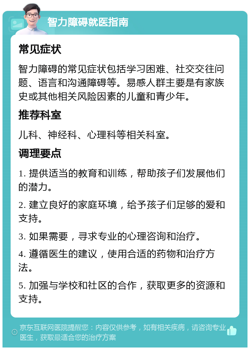 智力障碍就医指南 常见症状 智力障碍的常见症状包括学习困难、社交交往问题、语言和沟通障碍等。易感人群主要是有家族史或其他相关风险因素的儿童和青少年。 推荐科室 儿科、神经科、心理科等相关科室。 调理要点 1. 提供适当的教育和训练，帮助孩子们发展他们的潜力。 2. 建立良好的家庭环境，给予孩子们足够的爱和支持。 3. 如果需要，寻求专业的心理咨询和治疗。 4. 遵循医生的建议，使用合适的药物和治疗方法。 5. 加强与学校和社区的合作，获取更多的资源和支持。