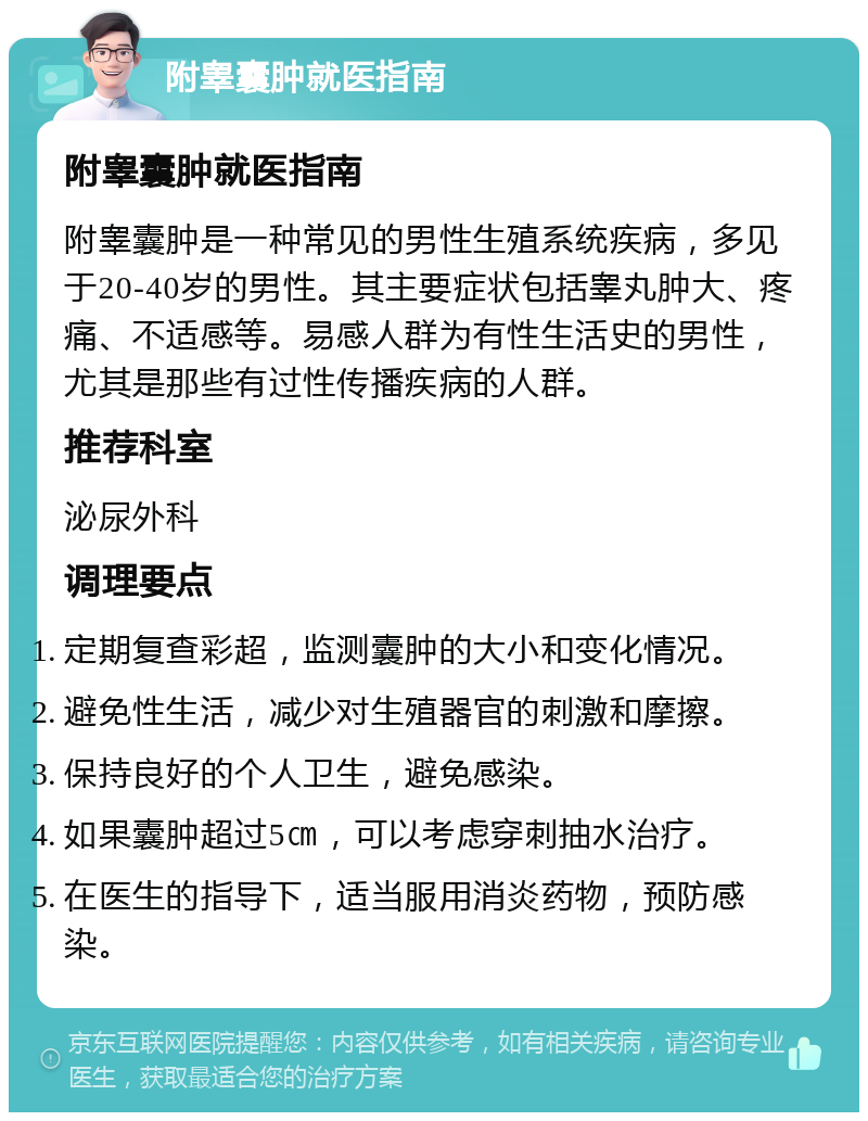 附睾囊肿就医指南 附睾囊肿就医指南 附睾囊肿是一种常见的男性生殖系统疾病，多见于20-40岁的男性。其主要症状包括睾丸肿大、疼痛、不适感等。易感人群为有性生活史的男性，尤其是那些有过性传播疾病的人群。 推荐科室 泌尿外科 调理要点 定期复查彩超，监测囊肿的大小和变化情况。 避免性生活，减少对生殖器官的刺激和摩擦。 保持良好的个人卫生，避免感染。 如果囊肿超过5㎝，可以考虑穿刺抽水治疗。 在医生的指导下，适当服用消炎药物，预防感染。