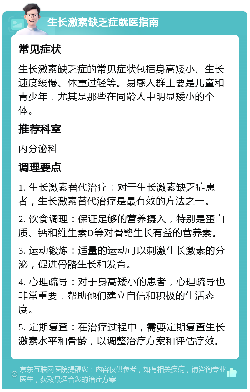 生长激素缺乏症就医指南 常见症状 生长激素缺乏症的常见症状包括身高矮小、生长速度缓慢、体重过轻等。易感人群主要是儿童和青少年，尤其是那些在同龄人中明显矮小的个体。 推荐科室 内分泌科 调理要点 1. 生长激素替代治疗：对于生长激素缺乏症患者，生长激素替代治疗是最有效的方法之一。 2. 饮食调理：保证足够的营养摄入，特别是蛋白质、钙和维生素D等对骨骼生长有益的营养素。 3. 运动锻炼：适量的运动可以刺激生长激素的分泌，促进骨骼生长和发育。 4. 心理疏导：对于身高矮小的患者，心理疏导也非常重要，帮助他们建立自信和积极的生活态度。 5. 定期复查：在治疗过程中，需要定期复查生长激素水平和骨龄，以调整治疗方案和评估疗效。