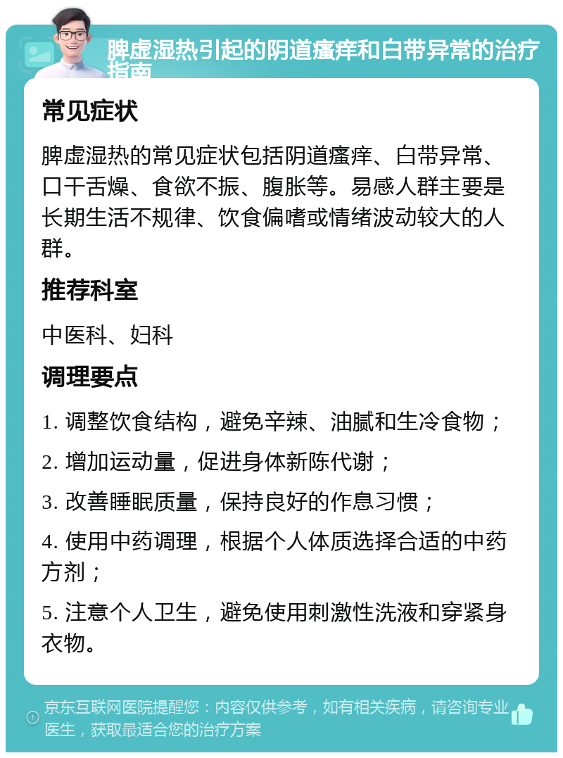 脾虚湿热引起的阴道瘙痒和白带异常的治疗指南 常见症状 脾虚湿热的常见症状包括阴道瘙痒、白带异常、口干舌燥、食欲不振、腹胀等。易感人群主要是长期生活不规律、饮食偏嗜或情绪波动较大的人群。 推荐科室 中医科、妇科 调理要点 1. 调整饮食结构，避免辛辣、油腻和生冷食物； 2. 增加运动量，促进身体新陈代谢； 3. 改善睡眠质量，保持良好的作息习惯； 4. 使用中药调理，根据个人体质选择合适的中药方剂； 5. 注意个人卫生，避免使用刺激性洗液和穿紧身衣物。