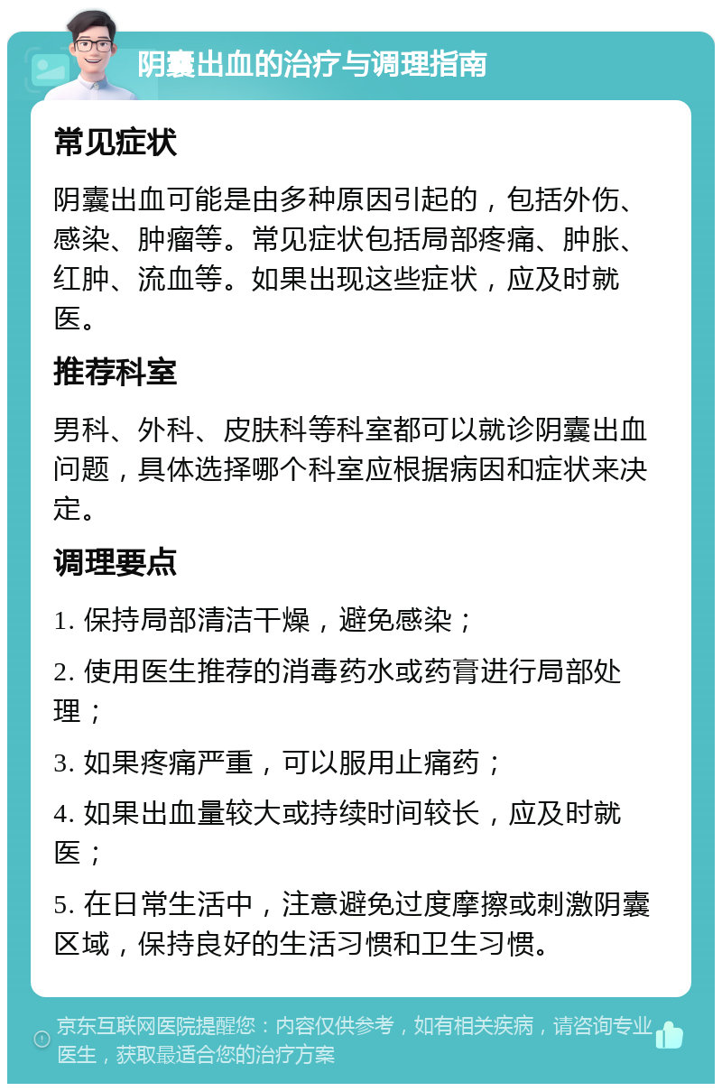 阴囊出血的治疗与调理指南 常见症状 阴囊出血可能是由多种原因引起的，包括外伤、感染、肿瘤等。常见症状包括局部疼痛、肿胀、红肿、流血等。如果出现这些症状，应及时就医。 推荐科室 男科、外科、皮肤科等科室都可以就诊阴囊出血问题，具体选择哪个科室应根据病因和症状来决定。 调理要点 1. 保持局部清洁干燥，避免感染； 2. 使用医生推荐的消毒药水或药膏进行局部处理； 3. 如果疼痛严重，可以服用止痛药； 4. 如果出血量较大或持续时间较长，应及时就医； 5. 在日常生活中，注意避免过度摩擦或刺激阴囊区域，保持良好的生活习惯和卫生习惯。