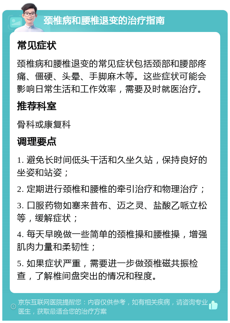 颈椎病和腰椎退变的治疗指南 常见症状 颈椎病和腰椎退变的常见症状包括颈部和腰部疼痛、僵硬、头晕、手脚麻木等。这些症状可能会影响日常生活和工作效率，需要及时就医治疗。 推荐科室 骨科或康复科 调理要点 1. 避免长时间低头干活和久坐久站，保持良好的坐姿和站姿； 2. 定期进行颈椎和腰椎的牵引治疗和物理治疗； 3. 口服药物如塞来昔布、迈之灵、盐酸乙哌立松等，缓解症状； 4. 每天早晚做一些简单的颈椎操和腰椎操，增强肌肉力量和柔韧性； 5. 如果症状严重，需要进一步做颈椎磁共振检查，了解椎间盘突出的情况和程度。